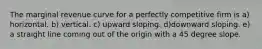 The marginal revenue curve for a perfectly competitive firm is a) horizontal. b) vertical. c) upward sloping. d)downward sloping. e) a straight line coming out of the origin with a 45 degree slope.