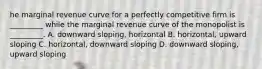 he marginal revenue curve for a perfectly competitive firm is​ _________ while the marginal revenue curve of the monopolist is​ _________. A. downward​ sloping, horizontal B. ​horizontal, upward sloping C. ​horizontal, downward sloping D. downward​ sloping, upward sloping