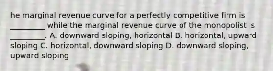 he marginal revenue curve for a perfectly competitive firm is​ _________ while the marginal revenue curve of the monopolist is​ _________. A. downward​ sloping, horizontal B. ​horizontal, upward sloping C. ​horizontal, downward sloping D. downward​ sloping, upward sloping