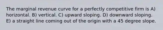 The marginal revenue curve for a perfectly competitive firm is A) horizontal. B) vertical. C) upward sloping. D) downward sloping. E) a straight line coming out of the origin with a 45 degree slope.