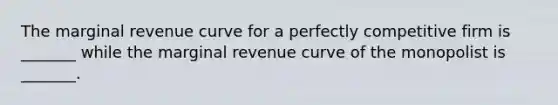 The marginal revenue curve for a perfectly competitive firm is _______ while the marginal revenue curve of the monopolist is _______.