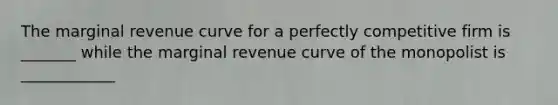 The marginal revenue curve for a perfectly competitive firm is _______ while the marginal revenue curve of the monopolist is ____________