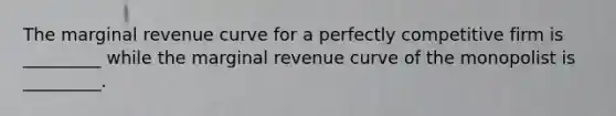 The marginal revenue curve for a perfectly competitive firm is​ _________ while the marginal revenue curve of the monopolist is​ _________.