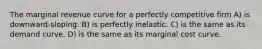 The marginal revenue curve for a perfectly competitive firm A) is downward-sloping. B) is perfectly inelastic. C) is the same as its demand curve. D) is the same as its marginal cost curve.