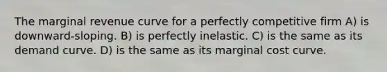 The marginal revenue curve for a perfectly competitive firm A) is downward-sloping. B) is perfectly inelastic. C) is the same as its demand curve. D) is the same as its marginal cost curve.