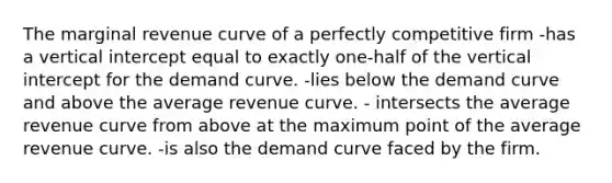 The marginal revenue curve of a perfectly competitive firm -has a vertical intercept equal to exactly one-half of the vertical intercept for the demand curve. -lies below the demand curve and above the average revenue curve. - intersects the average revenue curve from above at the maximum point of the average revenue curve. -is also the demand curve faced by the firm.