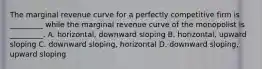 The marginal revenue curve for a perfectly competitive firm is​ _________ while the marginal revenue curve of the monopolist is​ _________. A. ​horizontal, downward sloping B. ​horizontal, upward sloping C. downward​ sloping, horizontal D. downward​ sloping, upward sloping