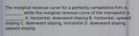 The marginal revenue curve for a perfectly competitive firm is​ _________ while the marginal revenue curve of the monopolist is​ _________. A. ​horizontal, downward sloping B. ​horizontal, upward sloping C. downward​ sloping, horizontal D. downward​ sloping, upward sloping