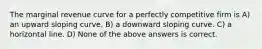 The marginal revenue curve for a perfectly competitive firm is A) an upward sloping curve. B) a downward sloping curve. C) a horizontal line. D) None of the above answers is correct.