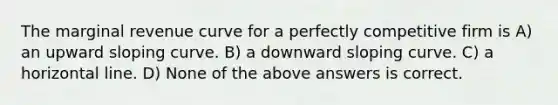 The marginal revenue curve for a perfectly competitive firm is A) an upward sloping curve. B) a downward sloping curve. C) a horizontal line. D) None of the above answers is correct.