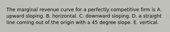 The marginal revenue curve for a perfectly competitive firm is A. upward sloping. B. horizontal. C. downward sloping. D. a straight line coming out of the origin with a 45 degree slope. E. vertical.