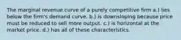 The marginal revenue curve of a purely competitive firm a.) lies below the firm's demand curve. b.) is downsloping because price must be reduced to sell more output. c.) is horizontal at the market price. d.) has all of these characteristics.