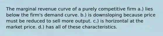 The marginal revenue curve of a purely competitive firm a.) lies below the firm's demand curve. b.) is downsloping because price must be reduced to sell more output. c.) is horizontal at the market price. d.) has all of these characteristics.