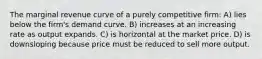 The marginal revenue curve of a purely competitive firm: A) lies below the firm's demand curve. B) increases at an increasing rate as output expands. C) is horizontal at the market price. D) is downsloping because price must be reduced to sell more output.