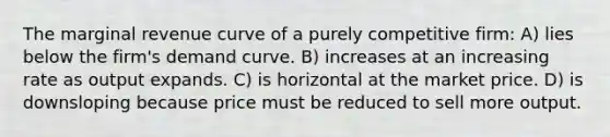 The marginal revenue curve of a purely competitive firm: A) lies below the firm's demand curve. B) increases at an increasing rate as output expands. C) is horizontal at the market price. D) is downsloping because price must be reduced to sell more output.