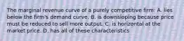 The marginal revenue curve of a purely competitive firm: A. lies below the firm's demand curve. B. is downsloping because price must be reduced to sell more output. C. is horizontal at the market price. D. has all of these characteristics