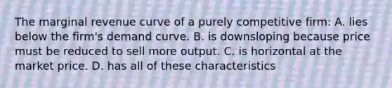 The marginal revenue curve of a purely competitive firm: A. lies below the firm's demand curve. B. is downsloping because price must be reduced to sell more output. C. is horizontal at the market price. D. has all of these characteristics