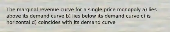 The marginal revenue curve for a single price monopoly a) lies above its demand curve b) lies below its demand curve c) is horizontal d) coincides with its demand curve