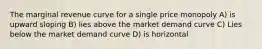 The marginal revenue curve for a single price monopoly A) is upward sloping B) lies above the market demand curve C) Lies below the market demand curve D) is horizontal