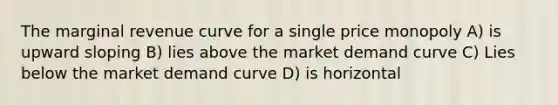 The marginal revenue curve for a single price monopoly A) is upward sloping B) lies above the market demand curve C) Lies below the market demand curve D) is horizontal