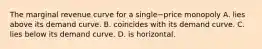 The marginal revenue curve for a single−price monopoly A. lies above its demand curve. B. coincides with its demand curve. C. lies below its demand curve. D. is horizontal.