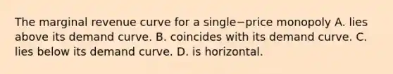 The marginal revenue curve for a single−price monopoly A. lies above its demand curve. B. coincides with its demand curve. C. lies below its demand curve. D. is horizontal.