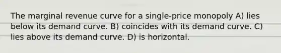 The marginal revenue curve for a single-price monopoly A) lies below its demand curve. B) coincides with its demand curve. C) lies above its demand curve. D) is horizontal.
