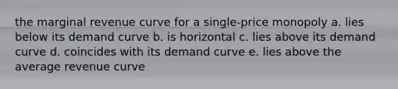 the marginal revenue curve for a single-price monopoly a. lies below its demand curve b. is horizontal c. lies above its demand curve d. coincides with its demand curve e. lies above the average revenue curve