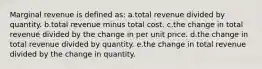 Marginal revenue is defined as:​ a.total revenue divided by quantity. b.total revenue minus total cost. c.the change in total revenue divided by the change in per unit price. d.the change in total revenue divided by quantity. e.the change in total revenue divided by the change in quantity.