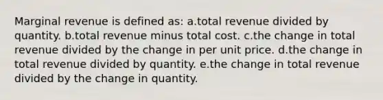 Marginal revenue is defined as:​ a.total revenue divided by quantity. b.total revenue minus total cost. c.the change in total revenue divided by the change in per unit price. d.the change in total revenue divided by quantity. e.the change in total revenue divided by the change in quantity.