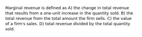 Marginal revenue is defined as A) the change in total revenue that results from a one-unit increase in the quantity sold. B) the total revenue from the total amount the firm sells. C) the value of a firm's sales. D) total revenue divided by the total quantity sold.