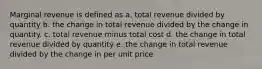 Marginal revenue is defined as a. total revenue divided by quantity b. ​the change in total revenue divided by the change in quantity. c. total revenue minus total cost d. the change in total revenue divided by quantity e. the change in total revenue divided by the change in per unit price