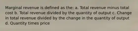 Marginal revenue is defined as the: a. Total revenue minus total cost b. Total revenue divided by the quantity of output c. Change in total revenue divided by the change in the quantity of output d. Quantity times price