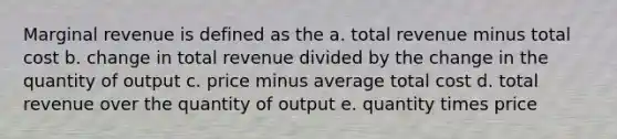 Marginal revenue is defined as the a. total revenue minus total cost b. change in total revenue divided by the change in the quantity of output c. price minus average total cost d. total revenue over the quantity of output e. quantity times price