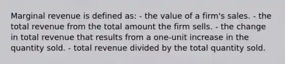 Marginal revenue is defined as: - the value of a firm's sales. - the total revenue from the total amount the firm sells. - the change in total revenue that results from a one-unit increase in the quantity sold. - total revenue divided by the total quantity sold.