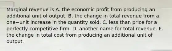 Marginal revenue is A. the economic profit from producing an additional unit of output. B. the change in total revenue from a one−unit increase in the quantity sold. C. less than price for a perfectly competitive firm. D. another name for total revenue. E. the change in total cost from producing an additional unit of output.