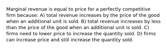 Marginal revenue is equal to price for a perfectly competitive firm because: A) total revenue increases by the price of the good when an additional unit is sold. B) total revenue increases by <a href='https://www.questionai.com/knowledge/k7BtlYpAMX-less-than' class='anchor-knowledge'>less than</a> the price of the good when an additional unit is sold. C) firms need to lower price to increase the quantity sold. D) firms can increase price and still increase the quantity sold.