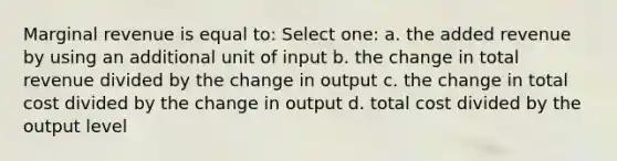 Marginal revenue is equal to: Select one: a. the added revenue by using an additional unit of input b. the change in total revenue divided by the change in output c. the change in total cost divided by the change in output d. total cost divided by the output level