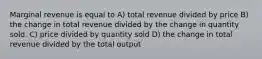 Marginal revenue is equal to A) total revenue divided by price B) the change in total revenue divided by the change in quantity sold. C) price divided by quantity sold D) the change in total revenue divided by the total output