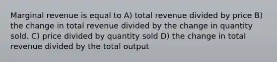 Marginal revenue is equal to A) total revenue divided by price B) the change in total revenue divided by the change in quantity sold. C) price divided by quantity sold D) the change in total revenue divided by the total output