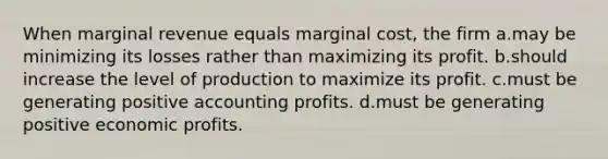 When marginal revenue equals marginal cost, the firm a.may be minimizing its losses rather than maximizing its profit. b.should increase the level of production to maximize its profit. c.must be generating positive accounting profits. d.must be generating positive economic profits.