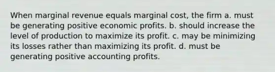 When marginal revenue equals marginal cost, the firm a. must be generating positive economic profits. b. should increase the level of production to maximize its profit. c. may be minimizing its losses rather than maximizing its profit. d. must be generating positive accounting profits.