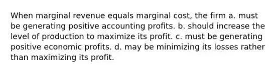 When marginal revenue equals marginal cost, the firm a. must be generating positive accounting profits. b. should increase the level of production to maximize its profit. c. must be generating positive economic profits. d. may be minimizing its losses rather than maximizing its profit.