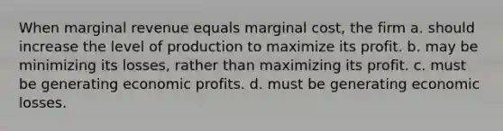 When marginal revenue equals marginal cost, the firm a. should increase the level of production to maximize its profit. b. may be minimizing its losses, rather than maximizing its profit. c. must be generating economic profits. d. must be generating economic losses.