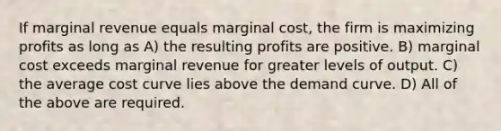 If marginal revenue equals marginal cost, the firm is maximizing profits as long as A) the resulting profits are positive. B) marginal cost exceeds marginal revenue for greater levels of output. C) the average cost curve lies above the demand curve. D) All of the above are required.