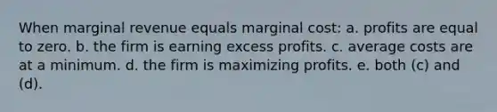 When marginal revenue equals marginal cost: a. profits are equal to zero. b. the firm is earning excess profits. c. average costs are at a minimum. d. the firm is maximizing profits. e. both (c) and (d).