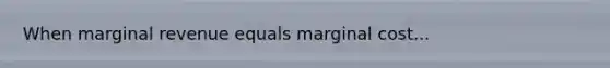 When marginal revenue equals marginal cost...