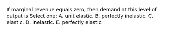 If marginal revenue equals zero, then demand at this level of output is Select one: A. unit elastic. B. perfectly inelastic. C. elastic. D. inelastic. E. perfectly elastic.