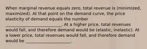 When marginal revenue equals zero, total revenue is (minimized, maximized). At that point on the demand curve, the price elasticity of demand equals the number ___________________________. At a higher price, total revenues would fall, and therefore demand would be (elastic, inelastic). At a lower price, total revenues would fall, and therefore demand would be ______________________.