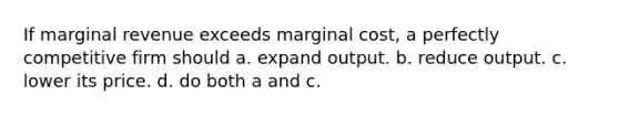 If marginal revenue exceeds marginal cost, a perfectly competitive firm should a. expand output. b. reduce output. c. lower its price. d. do both a and c.